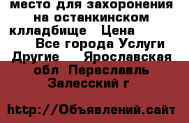 место для захоронения на останкинском клладбище › Цена ­ 1 000 000 - Все города Услуги » Другие   . Ярославская обл.,Переславль-Залесский г.